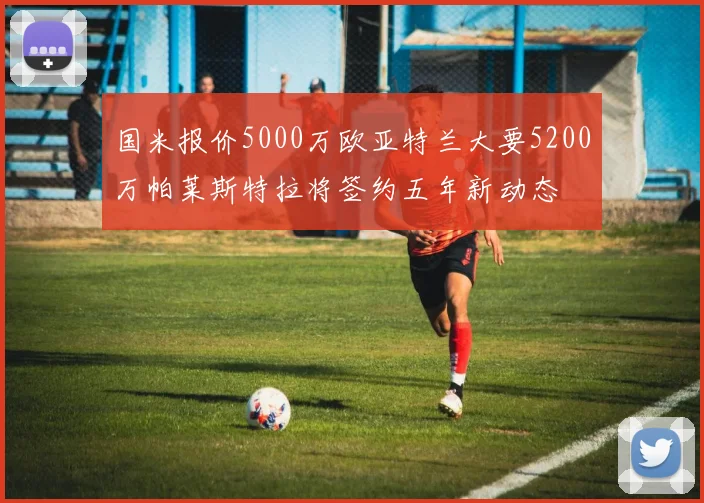 国米报价5000万欧亚特兰大要5200万帕莱斯特拉将签约五年新动态
