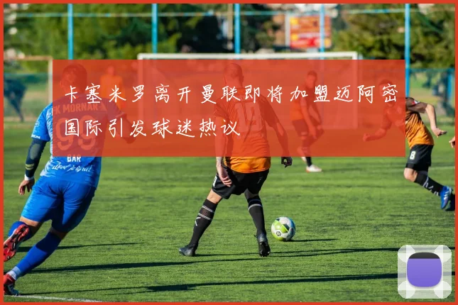 卡塞米罗离开曼联即将加盟迈阿密国际引发球迷热议