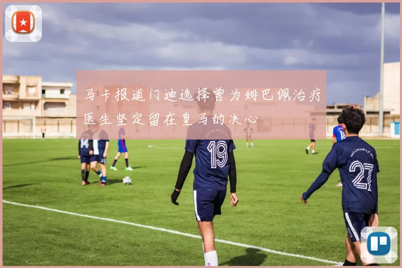 马卡报道门迪选择曾为姆巴佩治疗医生坚定留在皇马的决心