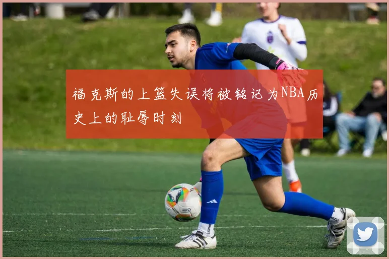 福克斯的上篮失误将被铭记为NBA历史上的耻辱时刻