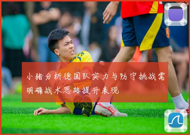 小猪分析德国队实力与防守挑战需明确战术思路提升表现