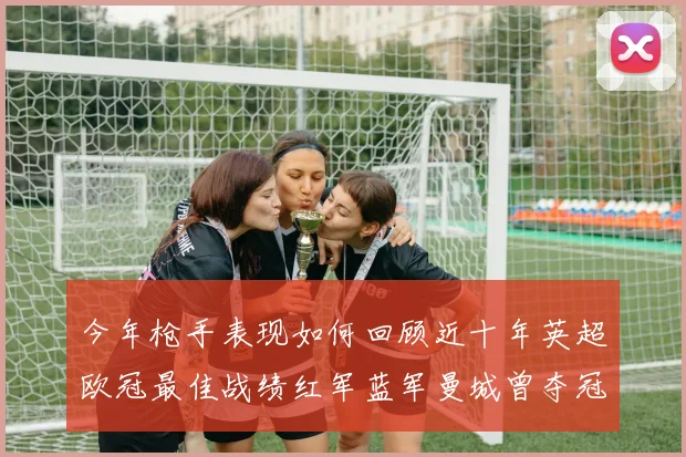 今年枪手表现如何回顾近十年英超欧冠最佳战绩红军蓝军曼城曾夺冠