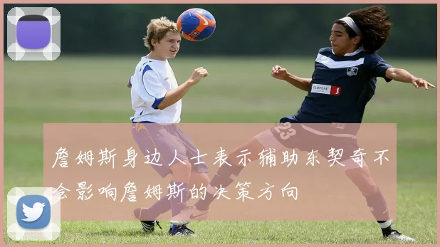 詹姆斯身边人士表示辅助东契奇不会影响詹姆斯的决策方向