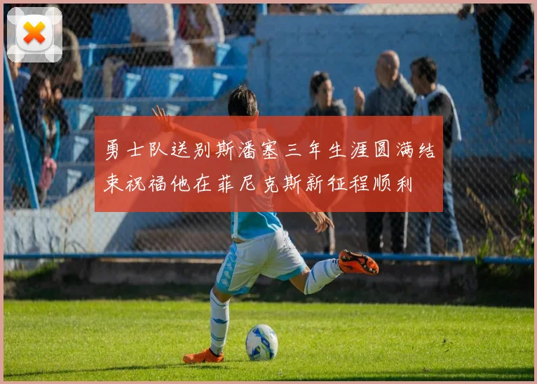 勇士队送别斯潘塞三年生涯圆满结束祝福他在菲尼克斯新征程顺利