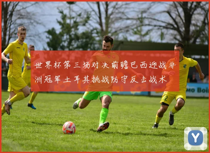 世界杯第三场对决前瞻巴西迎战非洲冠军土耳其挑战防守反击战术