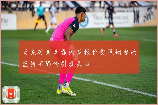 马竞对库库雷利亚报价受限切尔西坚持不降价引发关注