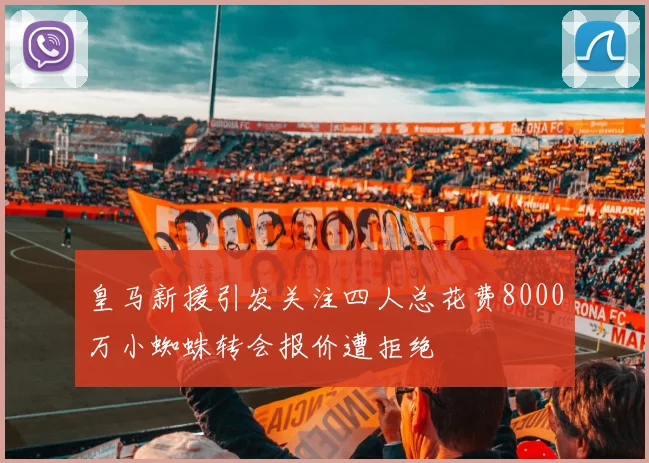 皇马新援引发关注四人总花费8000万小蜘蛛转会报价遭拒绝
