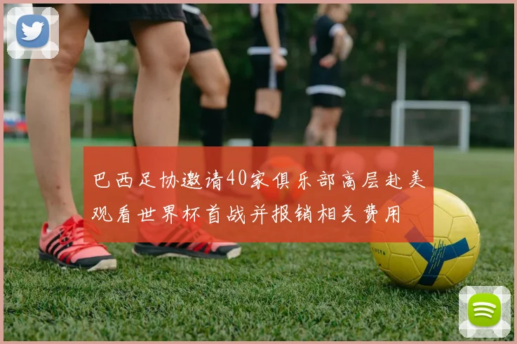 巴西足协邀请40家俱乐部高层赴美观看世界杯首战并报销相关费用