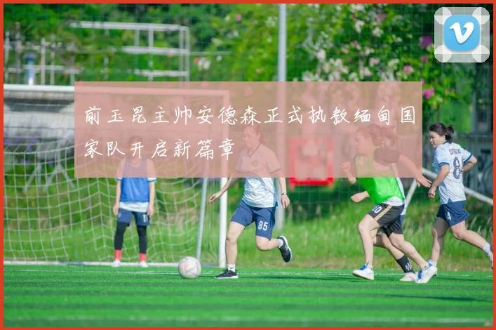 前玉昆主帅安德森正式执教缅甸国家队开启新篇章