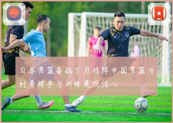 日本男篮备战下月对阵中国男篮河村勇辉参与训练展现信心