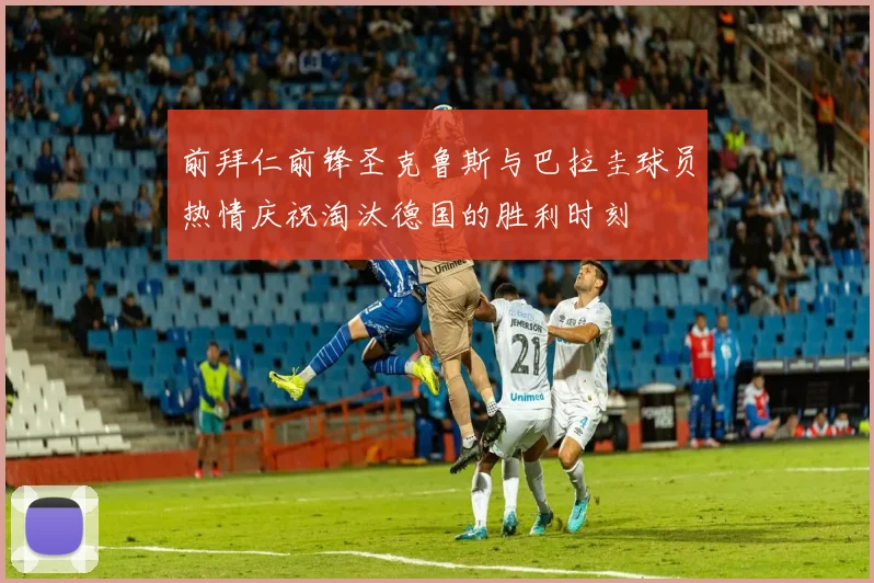 前拜仁前锋圣克鲁斯与巴拉圭球员热情庆祝淘汰德国的胜利时刻